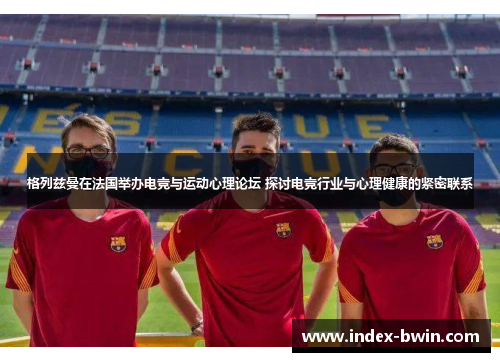 格列兹曼在法国举办电竞与运动心理论坛 探讨电竞行业与心理健康的紧密联系 格列兹曼在法国举办电竞与运动心理论坛 探讨电竞行业与心理健康的紧密联系