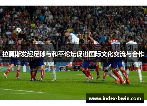 拉莫斯发起足球与和平论坛促进国际文化交流与合作