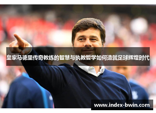 皇家马德里传奇教练的智慧与执教哲学如何造就足球辉煌时代 皇家马德里传奇教练的智慧与执教哲学如何造就足球辉煌时代