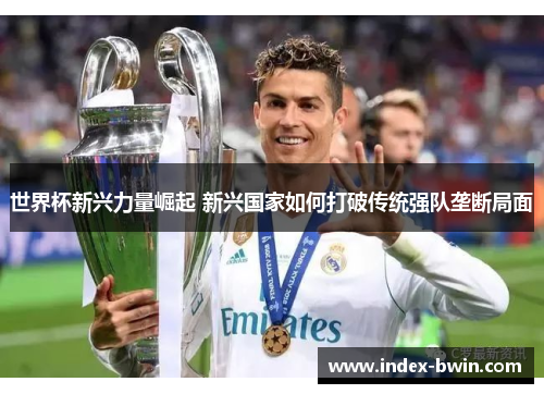 世界杯新兴力量崛起 新兴国家如何打破传统强队垄断局面 世界杯新兴力量崛起 新兴国家如何打破传统强队垄断局面
