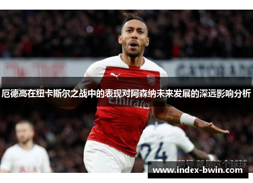 厄德高在纽卡斯尔之战中的表现对阿森纳未来发展的深远影响分析 厄德高在纽卡斯尔之战中的表现对阿森纳未来发展的深远影响分析