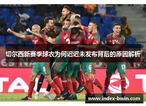 切尔西新赛季球衣为何迟迟未发布背后的原因解析