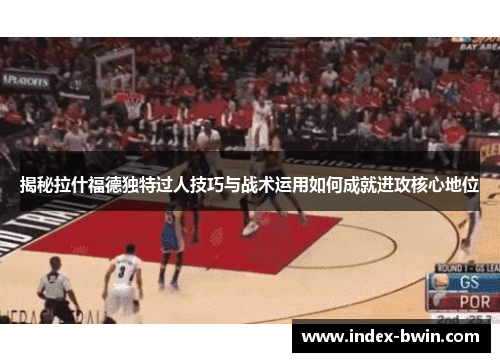 揭秘拉什福德独特过人技巧与战术运用如何成就进攻核心地位