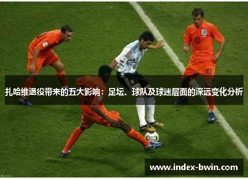 扎哈维退役带来的五大影响：足坛、球队及球迷层面的深远变化分析