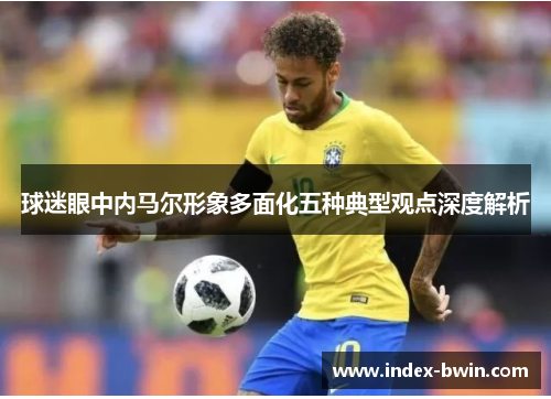 球迷眼中内马尔形象多面化五种典型观点深度解析