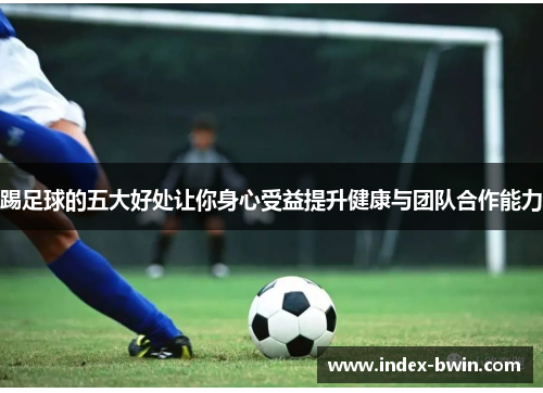 踢足球的五大好处让你身心受益提升健康与团队合作能力 踢足球的五大好处让你身心受益提升健康与团队合作能力