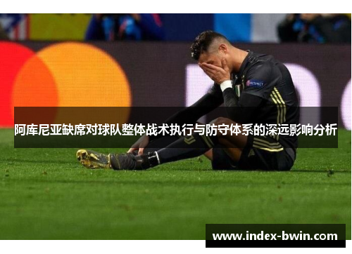 阿库尼亚缺席对球队整体战术执行与防守体系的深远影响分析 阿库尼亚缺席对球队整体战术执行与防守体系的深远影响分析