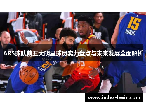 ARS球队前五大明星球员实力盘点与未来发展全面解析